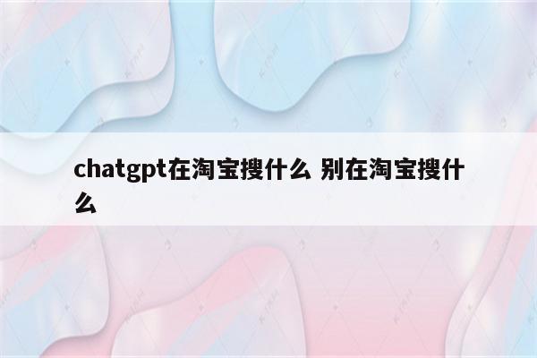 chatgpt在淘宝搜什么 别在淘宝搜什么