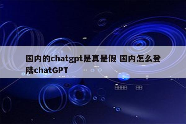 国内的chatgpt是真是假 国内怎么登陆chatGPT