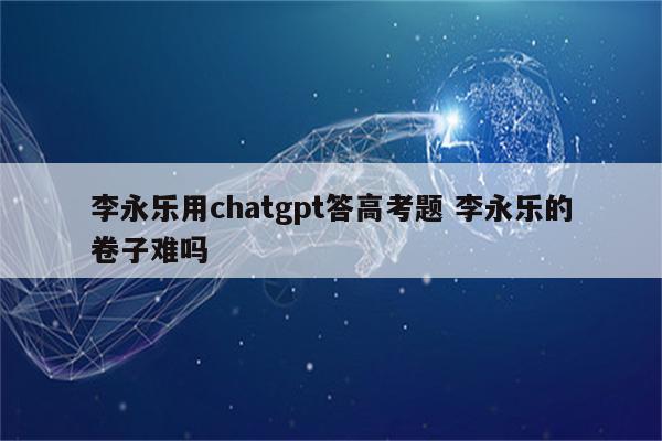 李永乐用chatgpt答高考题 李永乐的卷子难吗