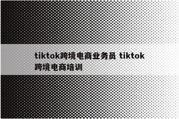 tiktok跨境电商业务员 tiktok跨境电商培训