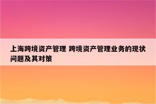 上海跨境资产管理 跨境资产管理业务的现状问题及其对策