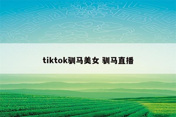 tiktok驯马美女 驯马直播