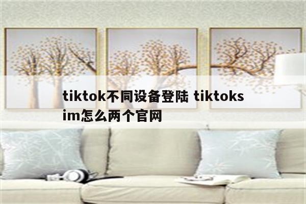 tiktok不同设备登陆 tiktoksim怎么两个官网