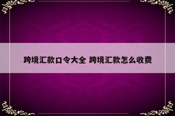 跨境汇款口令大全 跨境汇款怎么收费