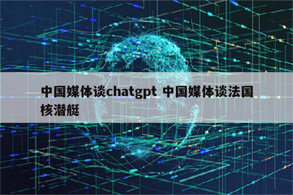 中国媒体谈chatgpt 中国媒体谈法国核潜艇