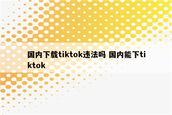 国内下载tiktok违法吗 国内能下tiktok