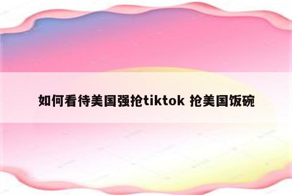 如何看待美国强抢tiktok 抢美国饭碗