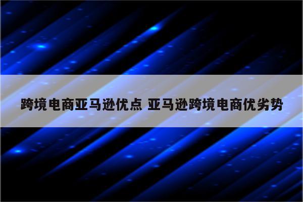 跨境电商亚马逊优点 亚马逊跨境电商优劣势
