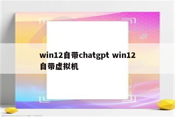 win12自带chatgpt win12自带虚拟机