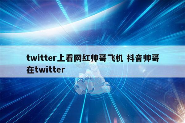 twitter上看网红帅哥飞机 抖音帅哥在twitter