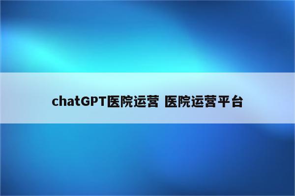 chatGPT医院运营 医院运营平台