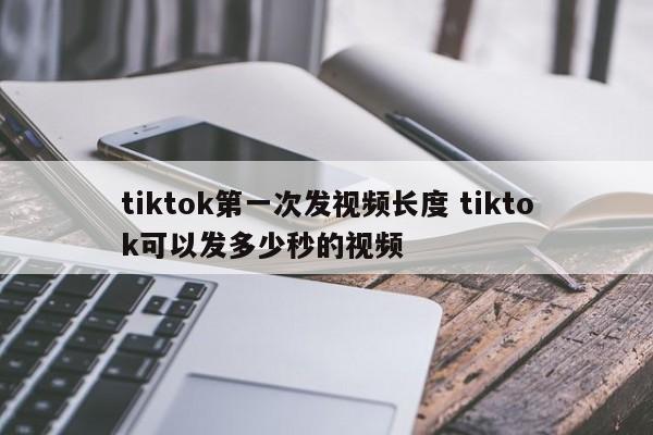 tiktok第一次发视频长度 tiktok可以发多少秒的视频