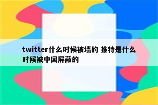 twitter什么时候被墙的 推特是什么时候被中国屏蔽的