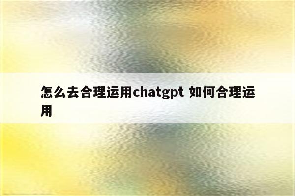 怎么去合理运用chatgpt 如何合理运用