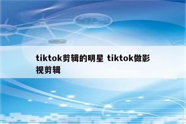 tiktok剪辑的明星 tiktok做影视剪辑