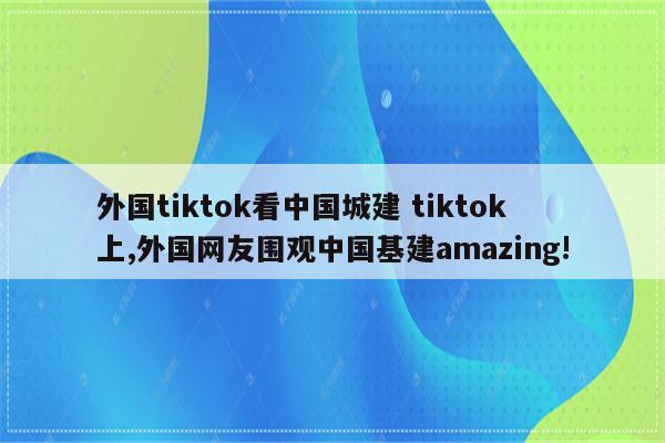 外国tiktok看中国城建 tiktok上,外国网友围观中国基建amazing!