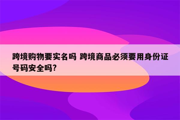 跨境购物要实名吗 跨境商品必须要用身份证号码安全吗?