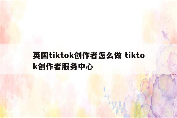 英国tiktok创作者怎么做 tiktok创作者服务中心