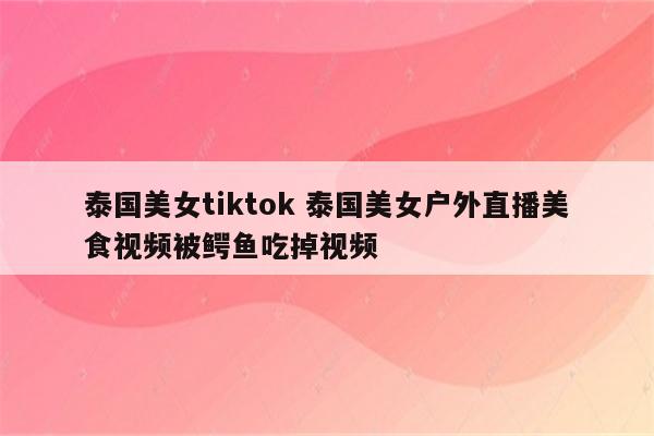 泰国美女tiktok 泰国美女户外直播美食视频被鳄鱼吃掉视频