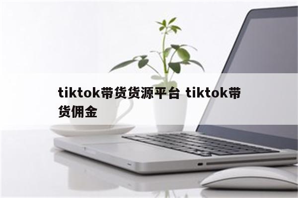 tiktok带货货源平台 tiktok带货佣金