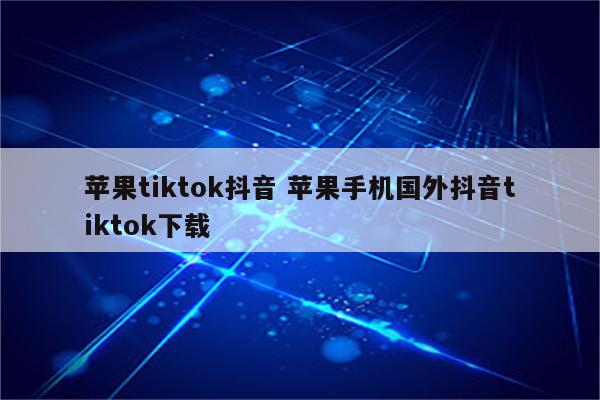 苹果tiktok抖音 苹果手机国外抖音tiktok下载