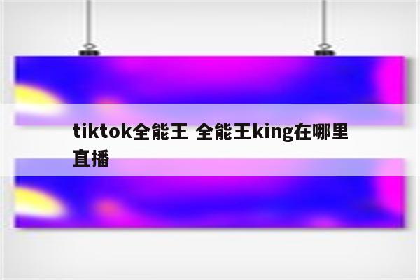 tiktok全能王 全能王king在哪里直播