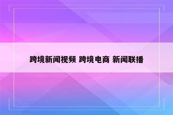 跨境新闻视频 跨境电商 新闻联播