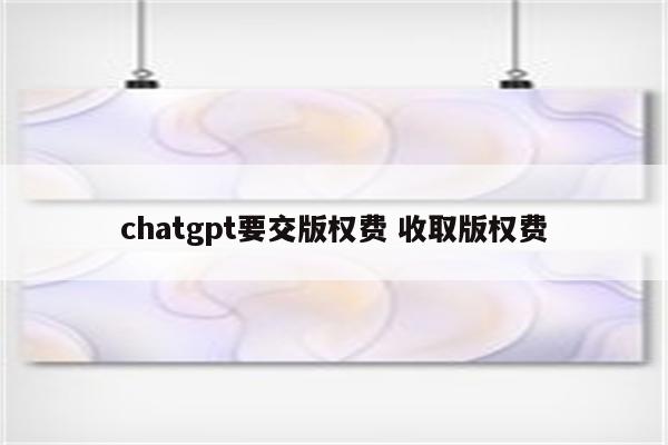 chatgpt要交版权费 收取版权费