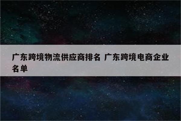 广东跨境物流供应商排名 广东跨境电商企业名单