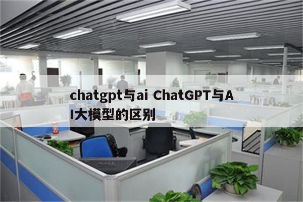 chatgpt与ai ChatGPT与AI大模型的区别