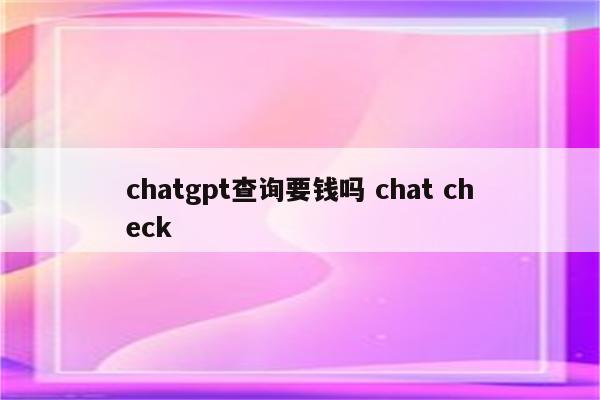 chatgpt查询要钱吗 chat check