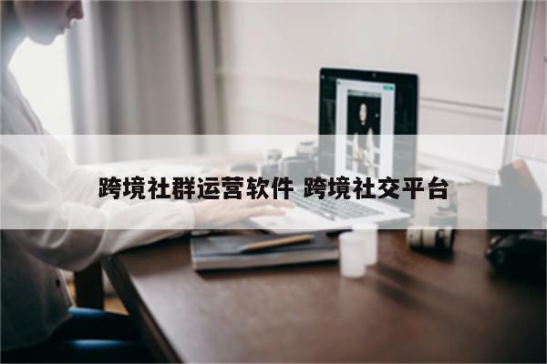 跨境社群运营软件 跨境社交平台