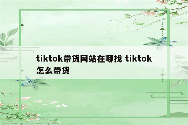 tiktok带货网站在哪找 tiktok怎么带货