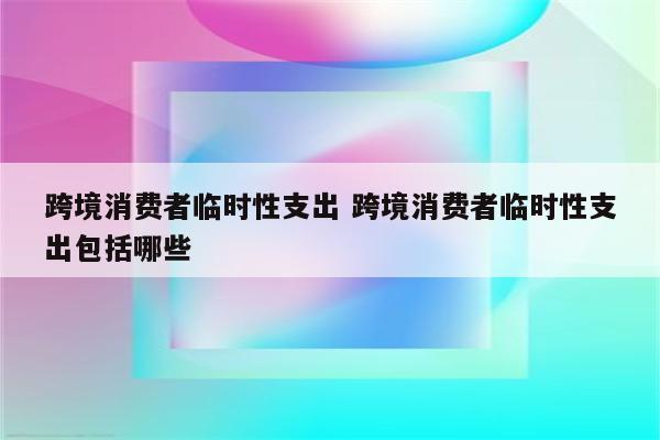 跨境消费者临时性支出 跨境消费者临时性支出包括哪些