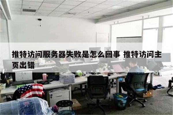 推特访问服务器失败是怎么回事 推特访问主页出错