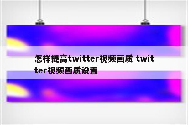 怎样提高twitter视频画质 twitter视频画质设置