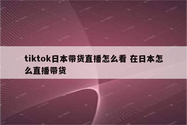 tiktok日本带货直播怎么看 在日本怎么直播带货