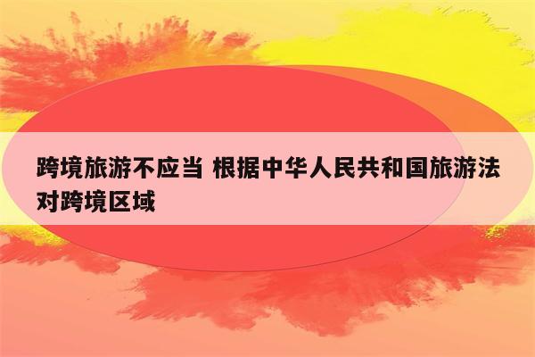 跨境旅游不应当 根据中华人民共和国旅游法对跨境区域