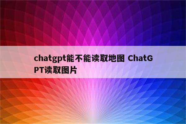 chatgpt能不能读取地图 ChatGPT读取图片