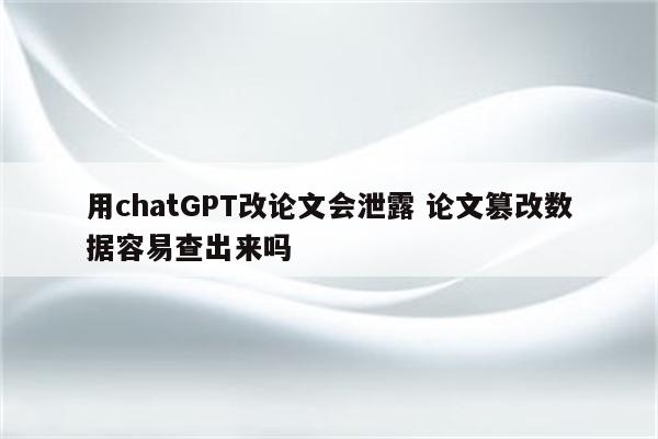 用chatGPT改论文会泄露 论文篡改数据容易查出来吗