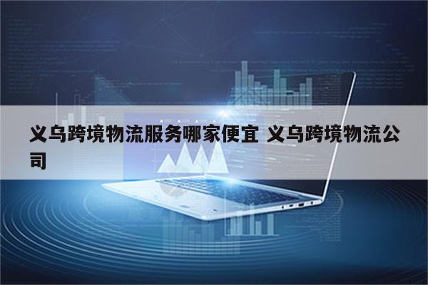 义乌跨境物流服务哪家便宜 义乌跨境物流公司