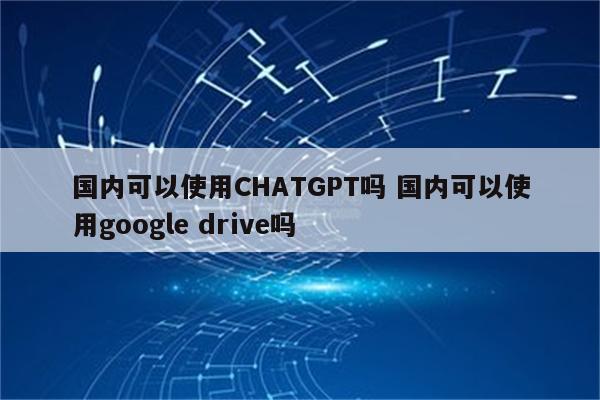 国内可以使用CHATGPT吗 国内可以使用google drive吗