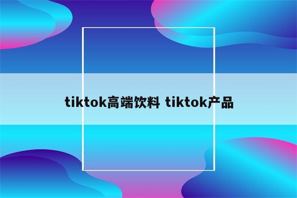 tiktok高端饮料 tiktok产品