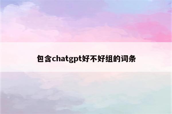 包含chatgpt好不好组的词条