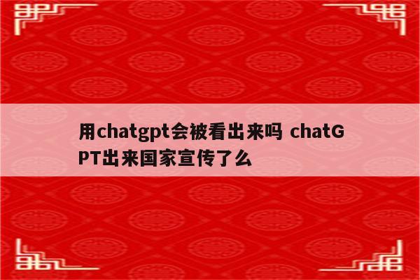 用chatgpt会被看出来吗 chatGPT出来国家宣传了么