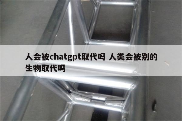 人会被chatgpt取代吗 人类会被别的生物取代吗