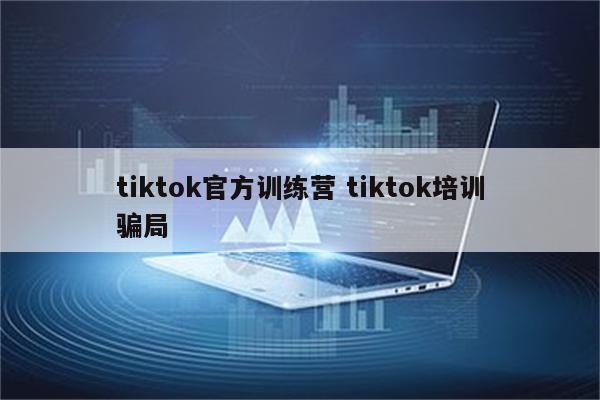 tiktok官方训练营 tiktok培训骗局