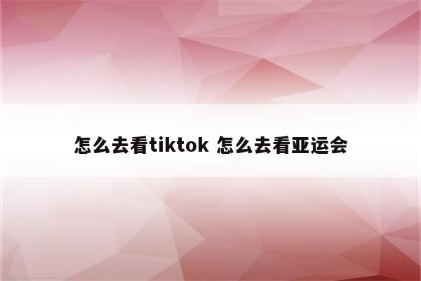 怎么去看tiktok 怎么去看亚运会