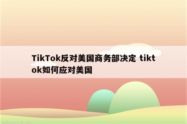 TikTok反对美国商务部决定 tiktok如何应对美国