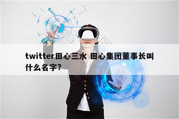 twitter田心三水 田心集团董事长叫什么名字?